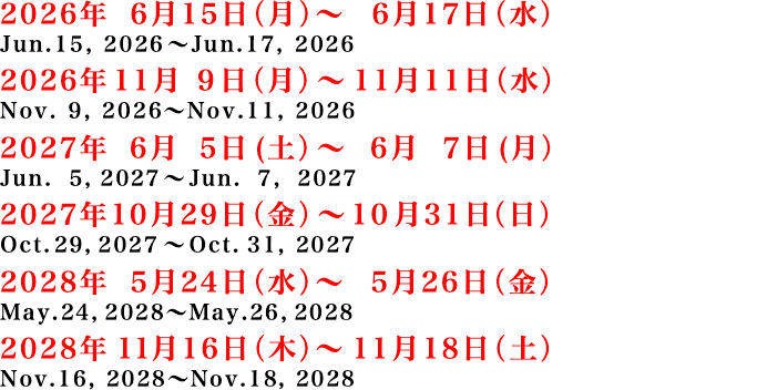 2026年 6月15日(月)~ 6月17日(水)、2026年11月9日(月)~11月11日(水)、2027年6月5日(土)~6月7日(月)、2027年10月29日(金)~10月31日(日)、2028年5月24日(水)~2028年5月26日(金)、2028年11月16日(木)~2028年11月18日(土)